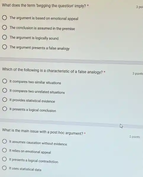 What does the term "begging the question" imply?
The argument is based on emotional appeal
The conclusion is assumed in the premise
The argument is logically sound
) The argument presents a false analogy
Which of the following is a characteristic of a false analogy?
It compares two similar situations
) It compares two unrelated situations
It provides statistical evidence
It presents a logical conclusion
What is the main issue with a post hoc argument?
It assumes causation without evidence
It relies on emotional appeal
It presents a logical contradiction
It uses statistical data
3 poi
3 points
2 points