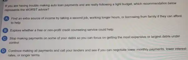 If you are having trouble making auto loan payments and are really following a tight budget which recommendation below
represents the WORST advice?
A Find an extra source of income by taking a second job, working longer hours, or borrowing from family if they can afford
to help
B Explore whether a free or non-profit credit counseling service could help
C Stop making payments on some of your debts so you can focus on getting the most expensive or largest debts under
control
D Continue making all payments and call your lenders and see if you can negotiate lower monthly payments, lower interest
rates, or longer terms