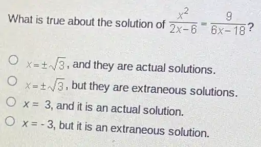 What is true about the solution of (x^2)/(2x-6)=(9)/(6x-18)
x=pm sqrt (3)
, and they are actual solutions.
x=pm sqrt (3)
, but they are extraneous solutions.
x=3,
and it is an actual solution.
x=-3
but it is an extraneous solution.