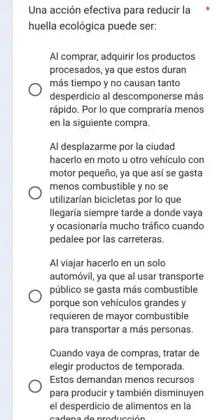 Una acción efectiva para reducir la
huella ecológica puede ser:
AI comprar,adquirir los productos
procesados , ya que estos duran
más tiempo y no causan tanto
desperdicio al descomponerse más
rápido . Por lo que compraría menos
en la siguiente compra.
AI desplazarme por la ciudad
hacerlo en moto u otro vehículo con
motor pequeño , ya que así se gasta
menos combustible y no se
utilizarían bicicletas por lo que
llegaría siempre tarde a donde vaya
y ocasionaría mucho tráfico cuando
pedalee por las carreteras.
AI viajar hacerlo en un solo
automóvil,, ya que al usar transporte
público se gasta más combustible
porque son vehículos grandes y
requieren de mayor combustible
para transportar a más personas.
Cuando vaya de compras , tratar de
elegir productos de temporada.