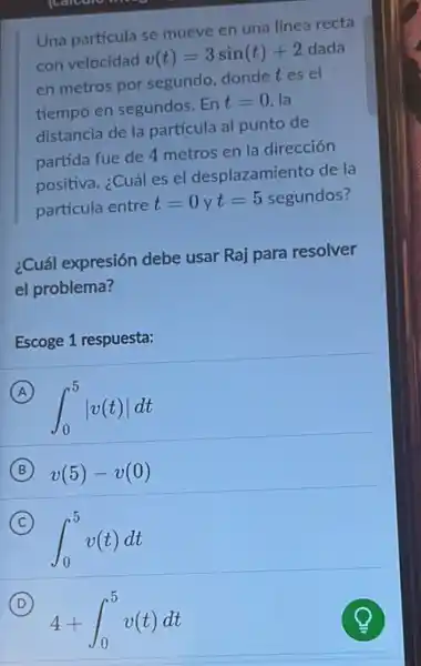 Una partícula se mueve en una línea recta
con velocidad
v(t)=3sin(t)+2
dada
en metros por segundo dondetes el
tiempo en segundos. En
t=0 la
distancia de la partícula al punto de
partida fue de 4 metros en la dirección
positiva. ¿Cuál es el desplazamiento de la
partícula entre
t=0yt=5 segundos?
¿Cuál expresión debe usar Raj para resolver
el problema?
Escoge 1 respuesta:
A
int _(0)^5vert v(t)vert dt
B v(5)-v(0)
C
int _(0)^5v(t)dt
D
4+int _(0)^5v(t)dt