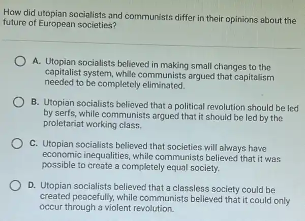 How did utopian socialists and communists differ in their opinions about the
future of European societies?
A. Utopian socialists believed in making small changes to the
capitalist system, while communists argued that capitalism
needed to be completely eliminated.
B. Utopian socialists believed that a political revolution should be led
by serfs, while communists argued that it should be led by the
proletariat working class.
C. Utopian socialists believed that societies will always have
economic inequalities , while communists believed that it was
possible to create a completely equal society.
D. Utopian socialists believed that a classless society could be
created peacefully.while communists believed that it could only
occur through a violent revolution.