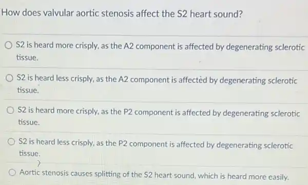 How does valvular aortic stenosis affect the S2 heart sound?
S2 is heard more crisply, as the A2 component is affected by degenerating sclerotic
tissue.
S2 is heard less crisply, as the A2 component is affected by degenerating sclerotic
tissue.
S2 is heard more crisply, as the P2 component is affected by degenerating sclerotic
tissue.
S2 is heard less crisply, as the P2 component is affected by degenerating sclerotic
tissue.
)
Aortic stenosis causes splitting of the S2 heart sound, which is heard more easily.