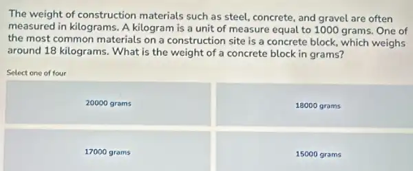 The weight of construction materials such as steel concrete, and gravel are often
measured in kilograms. A kilogram is a unit of measure equal to 1000 grams. One of
the most common materials on a construction site is a concrete block which weighs
around 18 kilograms. What is the weight of a concrete block in grams?
Select one of four
20000 grams
18000 grams
17000 grams
15000 grams