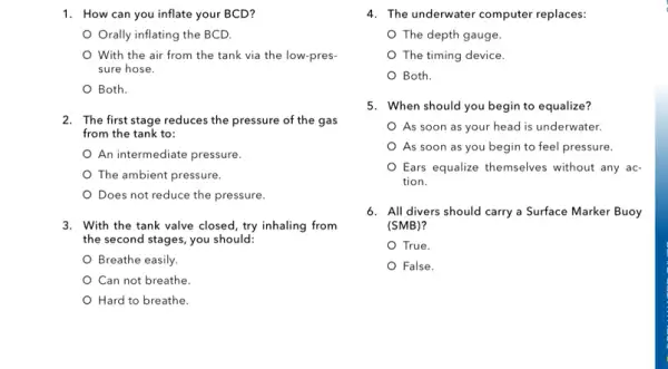 1. How can you inflate your BCD?
Orally inflating the BCD.
With the air from the tank via the low-pres-
sure hose.
Both.
2. The first stage reduces the pressure of the gas
from the tank to:
An intermediate pressure.
The ambient pressure.
Does not reduce the pressure.
3. With the tank valve closed, try inhaling from
the second stages, you should:
Breathe easily.
Can not breathe.
Hard to breathe.
4. The underwater computer replaces:
The depth gauge.
The timing device.
Both.
5. When should you begin to equalize?
As soon as your head is underwater.
As soon as you begin to feel pressure.
Ears equalize themselves without any ac-
tion.
6. All divers should carry a Surface Marker Buoy
(SMB)?
True.
False.