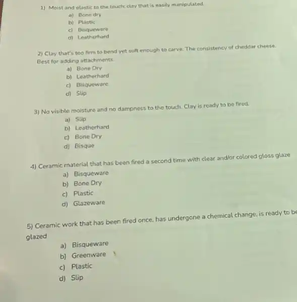 1) Moist and elastic to the touch; clay that is easily manipulated.
a) Bone dry
b) Plastic
c) Bisqueware
d) Leatherhard
2) Clay that's too firm to bend yet soft enough to carve The consistency of cheddar cheese.
Best for adding attachments.
a) Bone Dry
b) Leatherhard
c) Bisqueware
d) Slip
3) No visible moisture and no dampness to the touch. Clay is ready to be fired.
a) Slip
b) Leatherhard
c) Bone Dry
d) Bisque
4) Ceramic material that has been fired a second time with clear and/or colored gloss glaze
a) Bisqueware
b) Bone Dry
c) Plastic
d) Glazeware
5) Ceramic work that has been fired once has undergone a chemical change, is ready to be
glazed
a) Bisqueware
b) Greenware
c) Plastic
d) Slip