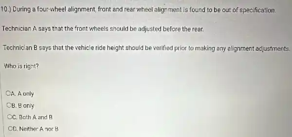 10.) During a four-wheel alignment, front and rear wheel alignment is found to be out of specification.
Technician A says that the front wheels should be adjusted before the rear.
Technician B says that the vehicle ride height should be verified prior to making any alignment adjustments.
Who is right?
A. A only
OB. B only
CC. Both A and B
OD. Neither A nor B