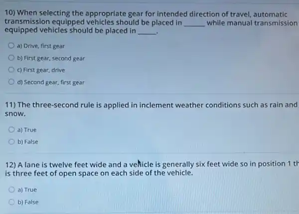 10) When selecting the appropriate gear for intended direction of travel automatic
transmission equipped should be placed in __ while manual transmission
equipped vehicles should be placed in __ .
a) Drive, first gear
b) First gear, second gear
c) First gear, drive
d) Second gear, first gear
11) The three-second rule is applied in inclement weather conditions such as rain and
snow.
a) True
b) False
12) A lane is twelve feet wide and a veñicle is generally six feet wide so in position 1 tr
is three feet of open space on each side of the vehicle.
a) True
b) False