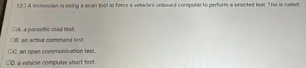 12.) A technician is using a scan tool to force a vehicle's onboard computer to perform a selected test. This is called:
OA. a parasitic load test.
OB. an active command test
OC. an open communication test.
D. a vehicle computer short test.