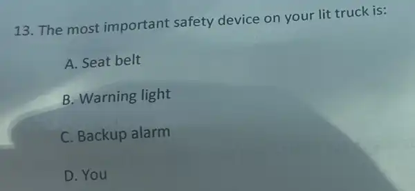 13. The most important safety device on your lit truck is:
A. Seat belt
B. Warning light
C. Backup alarm
D.You