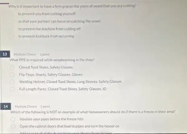 13
14
Why is it important to have a firm grip on the piece of wood that you are cutting?
to prevent you from cutting yourself
so that your partner can focus on catching the wood
to prevent the machine from cutting off
to prevent kickback from occurring
Multiple Choice 1 point
What PPE is required while woodworking in the shop?
Closed Toed Shoes, Safety Glasses
Flip Flops, Shorts, Safety Glasses, Gloves
Welding Helmet, Closed Toed Shoes, Long Sleeves, Safety Glasses
Full Length Pants, Closed Toed Shoes, Safety Glasses, ID
Multiple Choice 1 point
Which of the following is NOT an example of what homeowners should do if there is a freeze in their area?
Insulate your pipes before the freeze hits
Open the cabinet doors that lead to pipes and turn the heater on