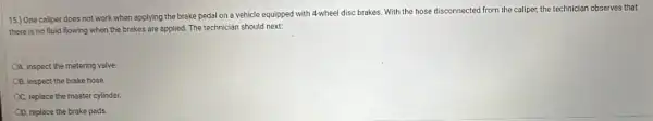 15.) One caliper does not work when applying the brake pedal on a vehicle equipped with 4-wheel disc brakes. With the hose disconnected from the caliper, the technician observes that
there is no fluid flowing when the brakes are applied. The technician should next:
CA. inspect the metering valve
B. inspect the brake hose
C. replace the master cylinder.
CD. replace the brake pads.