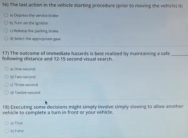 16) The last action in the vehicle starting procedure (prior to moving the vehicle) is:
a) Depress the service brake
b) Turn on the ignition
c) Release the parking brake
d) Select the appropriate gear
17) The outcome of immediate hazards is best realized by maintaining a safe __
following distance and 12-15 second visual search.
a) One-second
b) Two-second
c) Three-second
d) Twelve-second
18) Executing some decisions might simply involve simply slowing to allow another
vehicle to complete a turn in front or your vehicle.
a) True
b) False