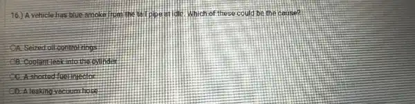 16.)A vehicle.has blue.smoke from the tail pipe at ide : Which of these could be the cause?
A.Seized-oil-control-rings
Coolantleakinto the
shorted fuelinjector
D. A leaking-vacuum-hose