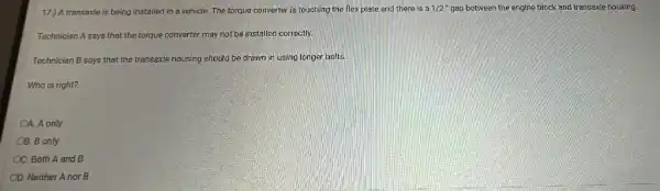 17.) A transaxle is being installed in a vehicle The torque converter is touching the flex plate and there is a
1/2 gap between the engine block and transaxle housing.
Technician A says that the torque converter may not be installed correctly.
Technician B says that the transaxle housing should be drawn in using longer bolts
Who is right?
4. A only
OB. B only
C. Both A and B
OD. Neither A nor B
