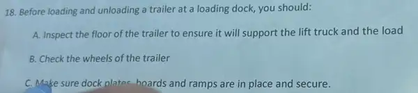 18. Before loading and unloading a trailer at a loading dock, you should:
A. Inspect the floor of the trailer to ensure it will support the lift truck and the load
B. Check the wheels of the trailer
C. Make sure dock plates boards and ramps are in place and secure.