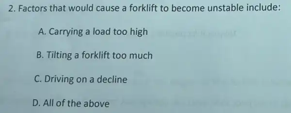 2. Factors that would cause a forklift to become unstable include:
A. Carrying a load too high
B. Tilting a forklift too much
C. Driving on a decline
D. All of the above