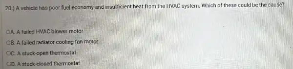 20.) A vehicle has poor fuel economy and insufficient heat from the HVAC system. Which of these could be the cause?
OA. A failed HVAC blower motor
OB. A failed radiator cooling fan motor
C. A stuck-open thermostat
OD. A stuck-closed thermostat