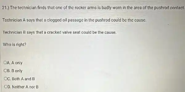 21.) The technician finds that one of the rocker arms is badly worn in the area of the pushrod contact.
Technician A says that a clogged oil passage in the pushrod could be the cause.
Technician B says that a cracked valve seat could be the cause.
Who is right?
OA. A only
B. B only
OC. Both A and B
OD. Neither A nor B