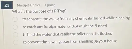 21
Multiple Choice 1 point
What is the purpose of a P-Trap?
to separate the waste from any chemicals flushed while cleaning
to catch any foreign material that might be flushed
to hold the water that refills the toilet once its flushed
to prevent the sewer gasses from smelling up your house