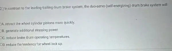 2.)
In contrast to the leading-trailing crum brake system, the duo-servo (self-energizing) drum brake system will:
A. retract the wheel cylinder pistons more quickly.
B. generate additional stopping power.
C. reduce brake drum operating temperatures.
OD. reduce the tendency for wheel lock up