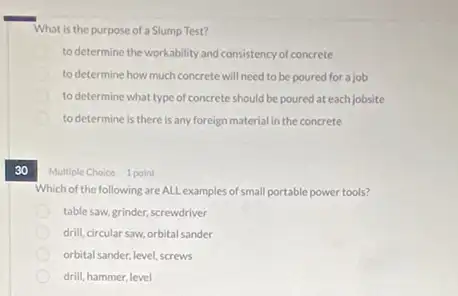 30
What is the purpose of a Slump Test?
to determine the workability and consistency of concrete
to determine how much concrete will need to be poured for a job
to determine what type of concrete should be poured at each jobsite
to determine is there is any foreign material in the concrete
Multiple Choice 1 point
Which of the following are ALL examples of small portable power tools?
table saw, grinder, screwdriver
drill, circular saw, orbital sander
orbital sander, level, screws
drill, hammer, level