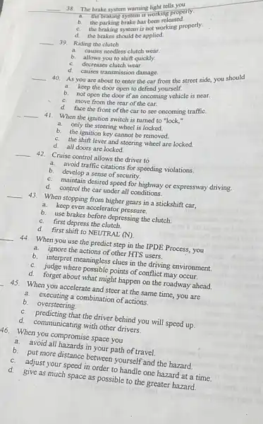 __
38. The brake system warning light tells you
a.
brakeaking system is working properly.
b.
the parking brake has been released.
C.
the braking system is not working properly.
d.
the brakes should be applied.
__ 39. Riding the clutch
a.
causes needless clutch wear
b. allows you to shift quickly.
C. decreases clutch wear.
d. causes transmission damage.
__
40.
As you are about to enter the car from the street side,you should
a. keep the door open to defend yourself.
b. not open the door if an oncoming vehicle is near.
C.move from the rear of the car.
d. face the front of the car to see oncoming traffiC.
__ 41. When the ignition switch is turned to "lock,"
a. only the steering wheel is locked.
b. the ignition key cannot be removed.
C. the shift lever and steering wheel are locked.
d. all doors are locked.
__ 42. Cruise control allows the driver to
a. avoid traffic citations for speeding violations.
b. develop a sense of security.
C. maintain desired speed for highway or expressway driving.
d. control the car under all conditions.
__
43. When stopping from higher gears in a stickshift car,
a. keep even accelerator pressure.
b. use brakes before depressing the clutch.
C.first depress the clutch.
d. first shift to NEUTRAL (N)
__ 44. When you use the predict step in the IPDE Process, you
a.ignore the actions of other HTS users.
b.interpret meaningless clues in the driving environment.
C. judge where possible points of conflict may occur.
d. forget about what might happen on the roadway ahead.
45. When you accelerate and steer at the same time, you are
a. executing a combination of actions.
b.oversteering.
C. predicting that the driver behind you will speed up.
d. communicating with other drivers.
46. When you compromise space you
a. avoid all hazards in your path of travel
b. put more distance between yourself and the hazard.
C.adjust your speed in order to handle one hazard at a time.
d.
give as much space as possible to the greater hazard.