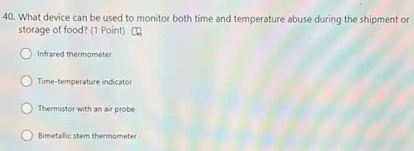 40. What device can be used to monitor both time and temperature abuse during the shipment or
storage of food? (1 Point) [4
Infrared thermometer
Time-temperature indicator
Thermistor with an air probe
Bimetallic stem thermometer