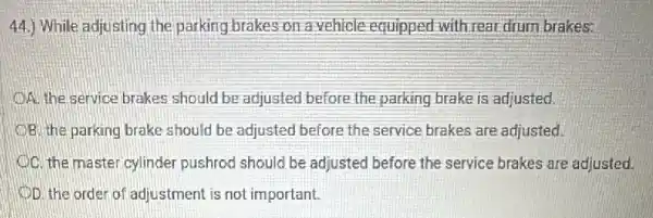 44.) While adjusting the parking brakes on a vehicle equipped with rear drum brakes:
OA. the service brakes should be adjusted before the parking brake is adjusted.
B. the parking brake should be adjusted before the service brakes are adjusted.
C. the master cylinder pushrod should be adjusted before the service brakes are adjusted.
D. the order of adjustment is not important.