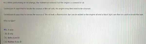 45.) While performing an oil change, the technician notices that the engine is covered in oil.
Technician A says that to locate the scurce of the oil cak the engine may first need to be cleaned.
Technician B says that to locate the source of the oil leak ,a fluorescent dye can be added to the engine oil and a black light can then be used to locate the leak
Who is right?
A. A only
OB. B only
OC. Both A and B
OD. Neither A nor B