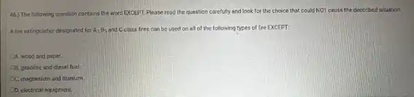 46.) The following question contains the word EXCEPT.Please read the question carefully and look for the choice that could NOT cause the described situation.
A fire extinguisher designated for A, B-, and C-class fires can be used on all of the following types of fire EXCEPT:
A. wood and paper.
B. gasoline and diesel fuel
OC. magnesium and titanium
OD. electrical equipment.