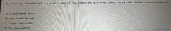 47.) The parking brake will not hold on a vencle equipped with four-wheel disc brakes and integral parking brake rear calipers. Which of these could be the cause?
OA. A failed master cylinder
OB. A restricted brake hose
OC. A failed brake booster
OD. Seized rear calipers