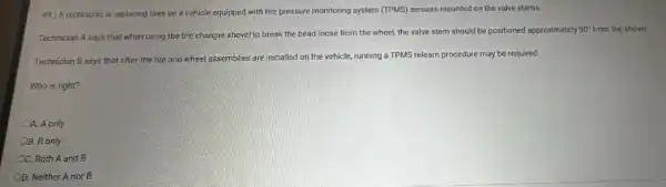 49.) A technician is replacing tires on a vehicle equipped with tire pressure monitoring system (TPMS)sensors mounted on the valve stems.
Technician A says that when using the tire changer shovel to break the bead loose from the wheel, the valve stem should be positioned approximately
90^circ  from the shovel.
Technician B says that after the tire and wheel assemblies are installed on the vehicle, running a TPMS relearn procedure may be required.
Who is right?
4. A only
OB. B only
OC. Both A and B
OD. Neither A nor B