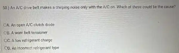 50.) An A/C drive belt makes a chirping-noise only-with the A/C on. Which of these could be the cause?
OA. An open A/C clutch diode
OB. A worn belt tensioner
OC. A low refrigerant charge
OD. An Incorrect refrigerant type