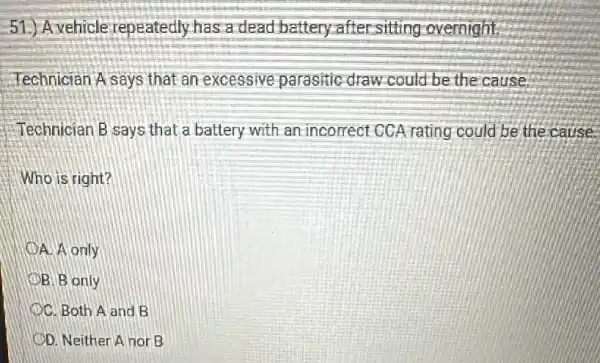 51.) Avehicle repeatedly has a dead battery after-sitting overnight.
Technician A says that an excessive parasitic draw could be the cause
Technician B says that a battery with an incorrect CCA rating could be the cause.
Who is right?
A A only
B. B only
OC. Both A and B
OD. Neither A nor B