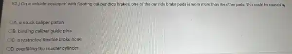 52.) On a vehicle equipped with floating caliper dics brakes, one of the outside brake pads is worn more than the other pads. This could be caused by:
OA. a stuck caliper piston.
B. binding caliper guide pins.
OC. a restricted flexible brake hose
D. overfilling the master cylinder