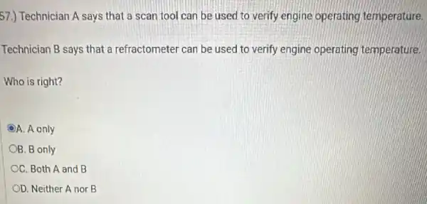 57.) Technician A says that a scan tool can be used to verify engine operating temperature.
Technician B says that a refractometer can be used to verify engine operating temperature.
Who is right?
A. A only
B. B only
OC. Both A and B
OD. Neither A nor B