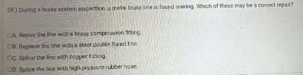 59.) During a brake system inspection,a meta brake line is found leaking. Which of these may be a correct repair?
OA. Repair the line with a brass compression fitting
OB. Replace the line with a steel double flated line.
OC. Splice the line with copper tlibing
OD. Splice the line with high pressure rubber hose