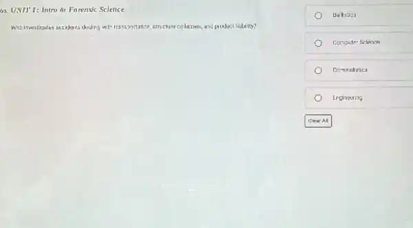 63. UNIT 1: Intro in Farensic Science
Whit Investigates accidents dealing with transsortation, structure collagses, and product liability?
Ballistics
Computer Sclence
Criminalistics
Engineering