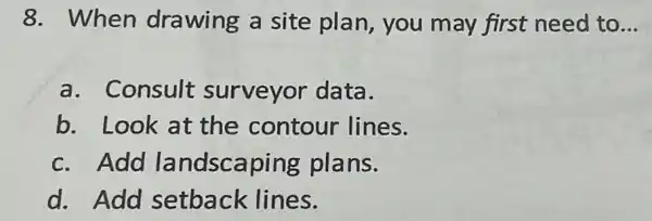 8. When drawing a site plan, you may first need to __
a. Consult surveyor data.
b. Look at the contour lines.
c. Add landscaping plans.
d. Add setback lines.