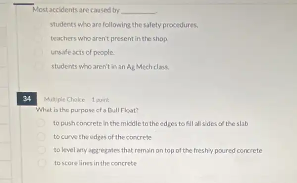 Most accidents are caused by __
students who are following the safety procedures.
teachers who aren't present in the shop.
unsafe acts of people.
students who aren't in an Ag Mech class.
34 Multiple Choice 1 point
What is the purpose of a Bull Float?
to push concrete in the middle to the edges to fill all sides of the slab
to curve the edges of the concrete
to level any aggregates that remain on top of the freshly poured concrete
to score lines in the concrete