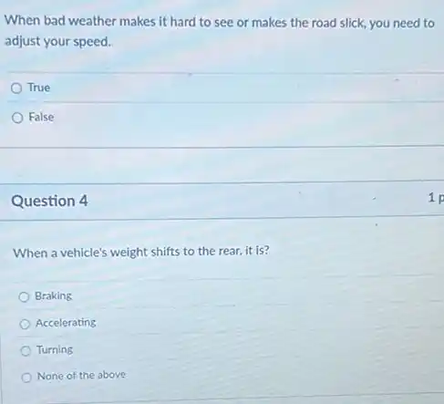 When bad weather makes it hard to see or makes the road slick, you need to
adjust your speed.
True
False
Question 4
When a vehicle's weight shifts to the rear it is?
Braking
Accelerating
Turning
None of the above
1 p