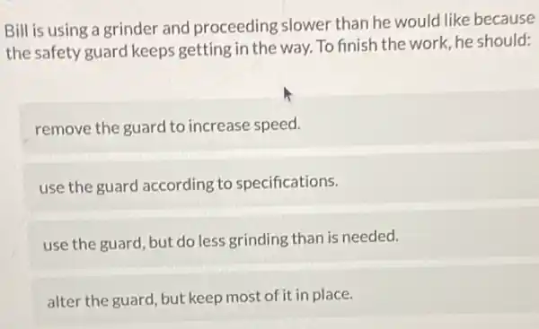 Bill is using a grinder and proceeding slower than he would like because
the safety guard keeps getting in the way To finish the work he should:
remove the guard to increase speed.
use the guard according to specifications.
use the guard, but do less grinding than is needed.
alter the guard, but keep most of it in place.