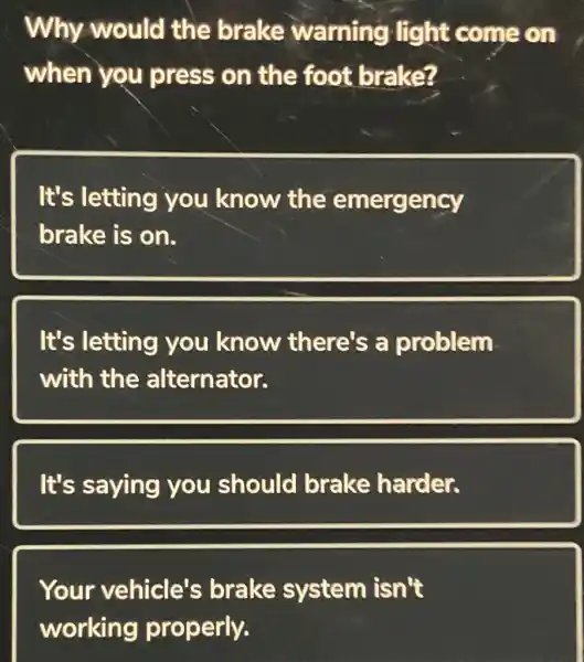 Why would the brake warning Hight come on
when you press on the foot brake?
It's letting you know the emergency
brake is on.
It's letting you know there's a problem
with the alternator.
It's saying you should brake harder.
Your vehicle's brake system isn't
working properly.