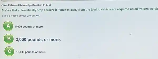 Class E General Knowledge Question # 13/50
Brakes that automatically stop a trailer if it breaks away from the towing vehicle are required on all trailers weigh
Select a letter to choose your answer
A )
5,000 pounds or more.
B
3,000 pounds or more.
C 7
10,000 pounds or more.