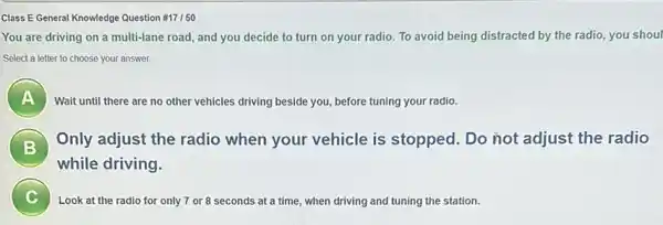 Class E General Knowledge Question #17/50
You are driving on a multi-lane road, and you decide to turn on your radio. To avoid being distracted by the radio, you shoul
Select a letter to choose your answer.
)
Wait until there are no other vehicles driving beside you, before tuning your radio.
B
Only adjust the radio when your vehicle is stopped. Do not adjust the radio
B
while driving.
C Look at the radio for only 7 or 8 seconds at a time , when driving and tuning the station.