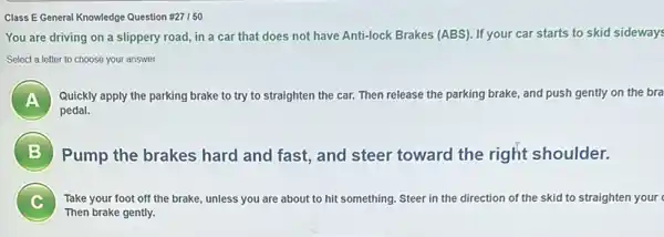 Class E General Knowledge Question #27 150
You are driving on a slippery road, in a car that does not have Anti-lock Brakes (ABS). If your car starts to skid sideways
Select a letter to choose your answer.
A Quickly apply the parking brake to try to straighten the car. Then release the parking brake and push gently on the bra A
pedal.
B 7
Pump the brakes hard and fast, and steer toward the right shoulder.
Take your foot off the brake, unless you are about to hit something. Steer in the direction of the skid to straighten your
c
Then brake gently.