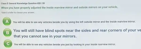 Class E General Knowledge Question # 28/50
When you have properly adjusted the inside rearview mirror and outside mirrors on your vehicle,
Select a letter to choose your answer.
A ) You will be able to see any vehicles beside you by using the left outside mirror and the inside rearview mirror.
) You will still have blind spots near the sides and rear corners of your ve
that you cannot see in your mirrors.
i
You will be able to see any vehicles beside you just by looking in your inside rearview mirror.