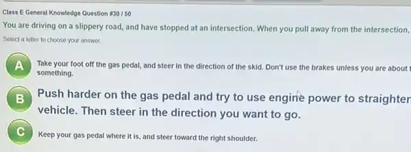 Class E General Knowledge Question #30/50
You are driving on a slippery road, and have stopped at an intersection. When you pull away from the intersection,
Select a letter to choose your answer.
A Take your foot off the gas pedal, and steer in the direction of the skid. Don't use the brakes unless you are about
something.
B Push harder on the gas pedal and try to use engine power to straighter B
vehicle. Then steer in the direction you want to go.
Keep your gas pedal where it is, and steer toward the right shoulder.
c