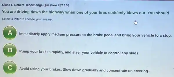 Class E General Knowledge Question # 32/50
You are driving down the highway when one of your tires suddenly blows out. You should
Select a letter to choose your answer.
Immediately apply medium pressure to the brake pedal and bring your vehicle to a stop.
B 7
Pump your brakes rapidly, and steer your vehicle to control any skids.
C
Avoid using your brakes . Slow down gradually and concentrate on steering.